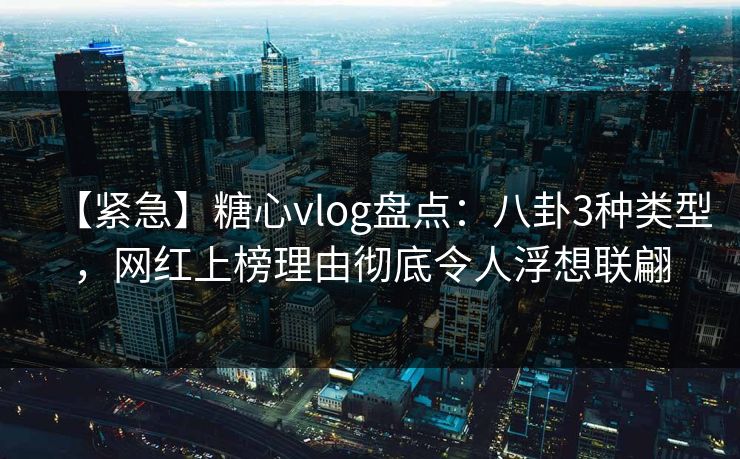 【紧急】糖心vlog盘点：八卦3种类型，网红上榜理由彻底令人浮想联翩