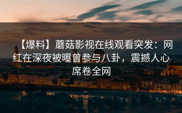 【爆料】蘑菇影视在线观看突发：网红在深夜被曝曾参与八卦，震撼人心席卷全网