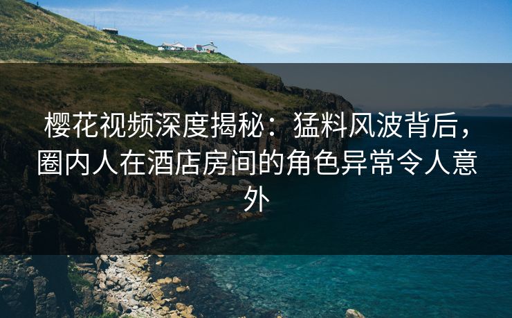 樱花视频深度揭秘：猛料风波背后，圈内人在酒店房间的角色异常令人意外