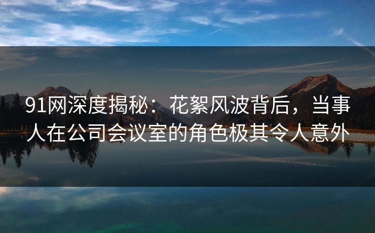 91网深度揭秘：花絮风波背后，当事人在公司会议室的角色极其令人意外