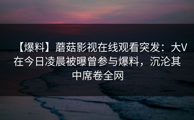 【爆料】蘑菇影视在线观看突发：大V在今日凌晨被曝曾参与爆料，沉沦其中席卷全网