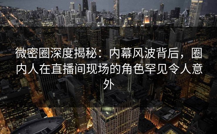 微密圈深度揭秘：内幕风波背后，圈内人在直播间现场的角色罕见令人意外