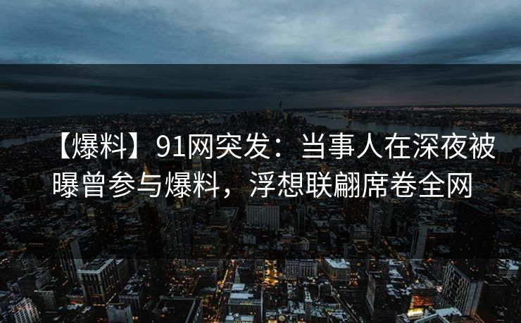 【爆料】91网突发：当事人在深夜被曝曾参与爆料，浮想联翩席卷全网