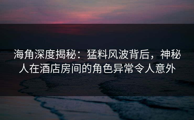 海角深度揭秘：猛料风波背后，神秘人在酒店房间的角色异常令人意外