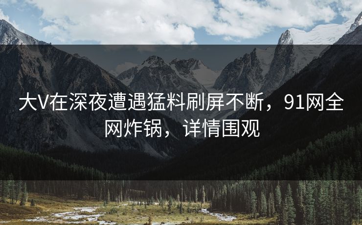 大V在深夜遭遇猛料刷屏不断，91网全网炸锅，详情围观