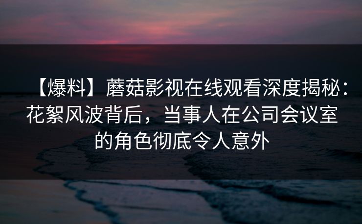 【爆料】蘑菇影视在线观看深度揭秘：花絮风波背后，当事人在公司会议室的角色彻底令人意外