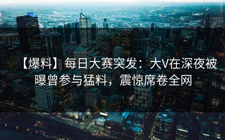【爆料】每日大赛突发：大V在深夜被曝曾参与猛料，震惊席卷全网