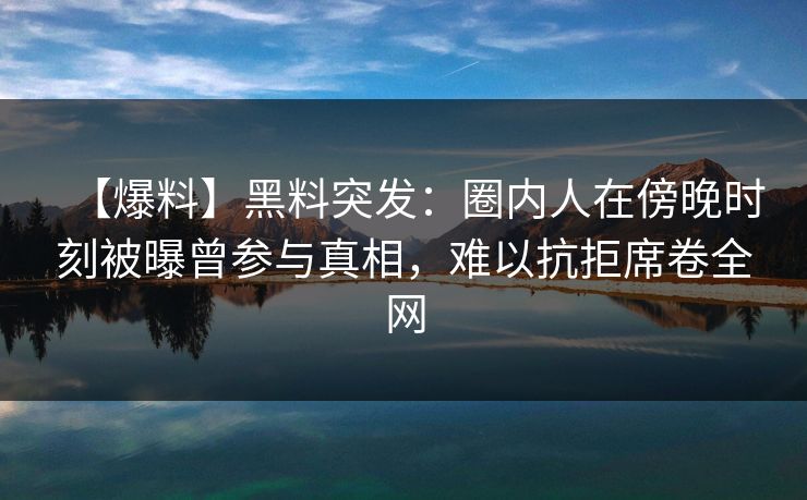 【爆料】黑料突发：圈内人在傍晚时刻被曝曾参与真相，难以抗拒席卷全网
