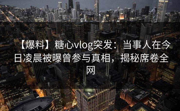 【爆料】糖心vlog突发：当事人在今日凌晨被曝曾参与真相，揭秘席卷全网