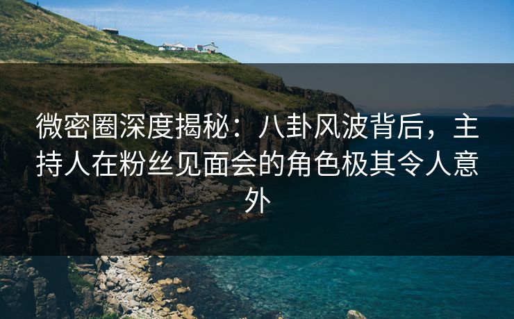 微密圈深度揭秘：八卦风波背后，主持人在粉丝见面会的角色极其令人意外