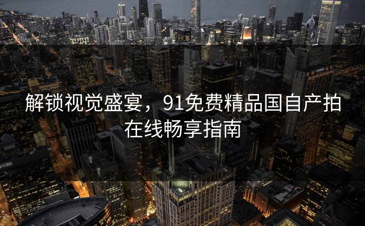解锁视觉盛宴，91免费精品国自产拍在线畅享指南