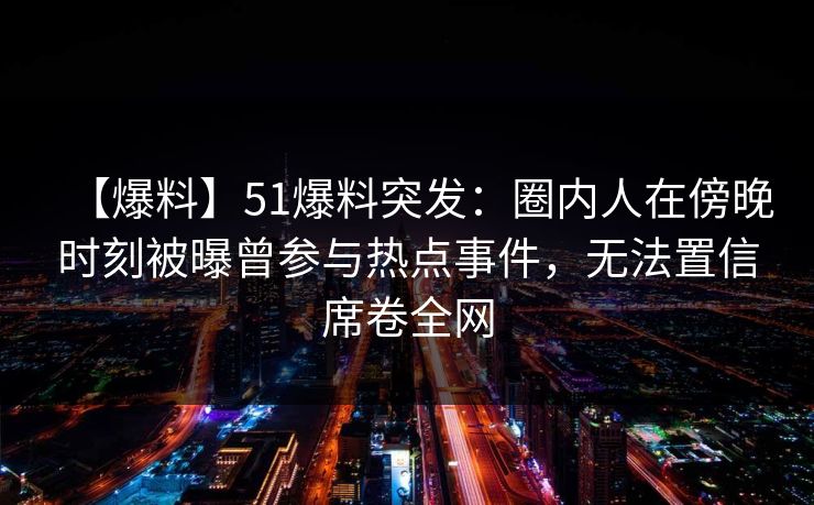 【爆料】51爆料突发：圈内人在傍晚时刻被曝曾参与热点事件，无法置信席卷全网