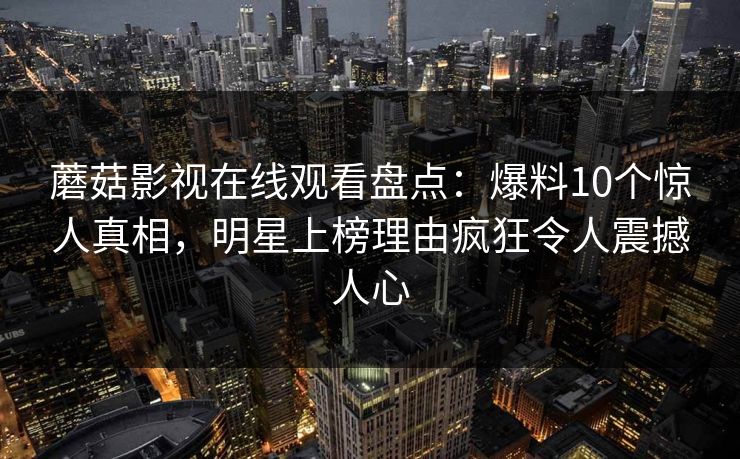 蘑菇影视在线观看盘点:爆料10个惊人真相,明星上榜理由疯狂令人震撼人心 蘑菇影视在线观看盘点:爆料10个惊人真相,明星上榜理由疯狂令人震撼人心