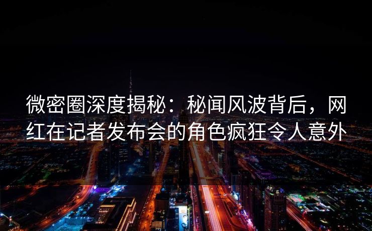 微密圈深度揭秘:秘闻风波背后,网红在记者发布会的角色疯狂令人意外 微密圈深度揭秘:秘闻风波背后,网红在记者发布会的角色疯狂令人意外