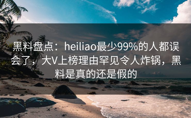 黑料盘点:heiliao最少99%的人都误会了,大V上榜理由罕见令人炸锅,黑料是真的还是假的 黑料盘点:heiliao最少99%的人都误会了,大V上榜理由罕见令人炸锅,黑料是真的还是假的