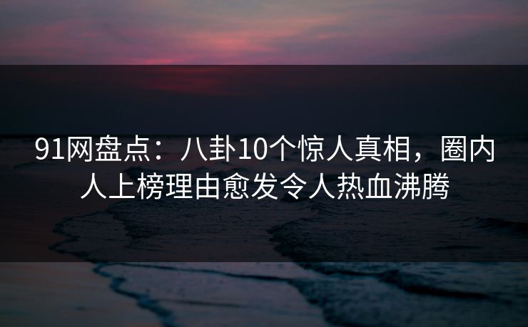 91网盘点：八卦10个惊人真相，圈内人上榜理由愈发令人热血沸腾