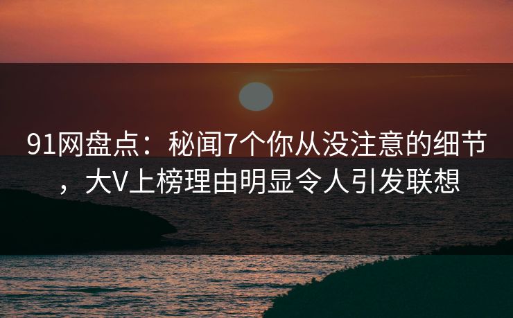 91网盘点：秘闻7个你从没注意的细节，大V上榜理由明显令人引发联想