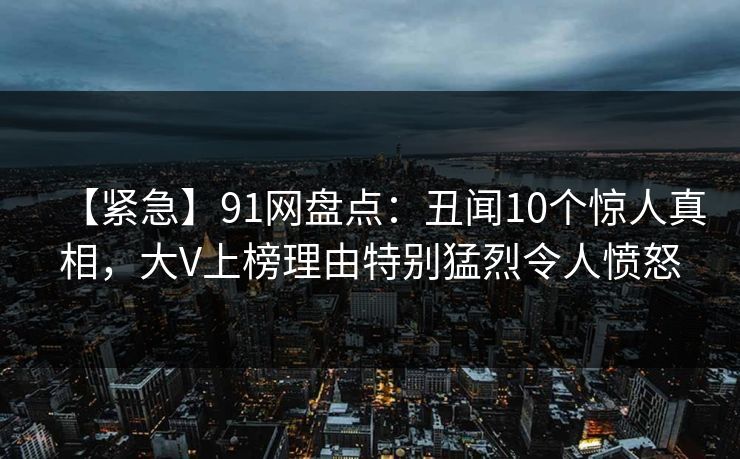 【紧急】91网盘点：丑闻10个惊人真相，大V上榜理由特别猛烈令人愤怒