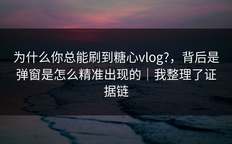 为什么你总能刷到糖心vlog?，背后是弹窗是怎么精准出现的｜我整理了证据链