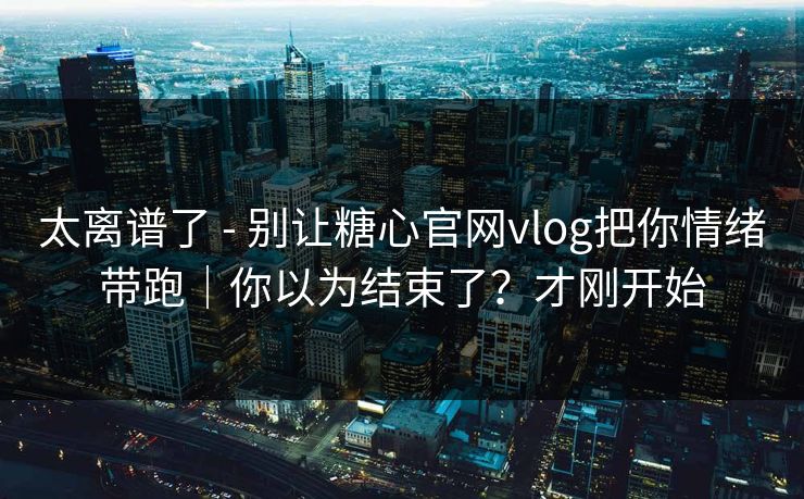 太离谱了 - 别让糖心官网vlog把你情绪带跑|你以为结束了?才刚开始 太离谱了 - 别让糖心官网vlog把你情绪带跑|你以为结束了?才刚开始
