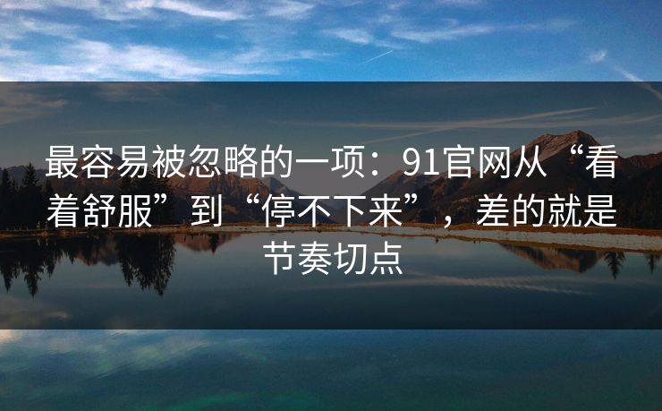 最容易被忽略的一项：91官网从“看着舒服”到“停不下来”，差的就是节奏切点