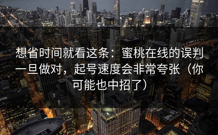 想省时间就看这条:蜜桃在线的误判一旦做对,起号速度会非常夸张(你可能也中招了) 想省时间就看这条:蜜桃在线的误判一旦做对,起号速度会非常夸张(你可能也中招了)