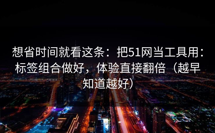 想省时间就看这条:把51网当工具用:标签组合做好,体验直接翻倍(越早知道越好) 想省时间就看这条:把51网当工具用:标签组合做好,体验直接翻倍(越早知道越好)