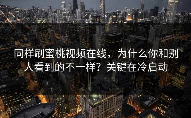 同样刷蜜桃视频在线,为什么你和别人看到的不一样?关键在冷启动 同样刷蜜桃视频在线,为什么你和别人看到的不一样?关键在冷启动