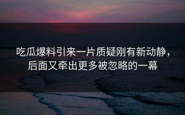 吃瓜爆料引来一片质疑刚有新动静，后面又牵出更多被忽略的一幕