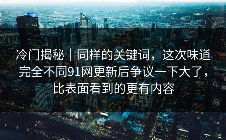 冷门揭秘|同样的关键词,这次味道完全不同91网更新后争议一下大了,比表面看到的更有内容 冷门揭秘|同样的关键词,这次味道完全不同91网更新后争议一下大了,比表面看到的更有内容