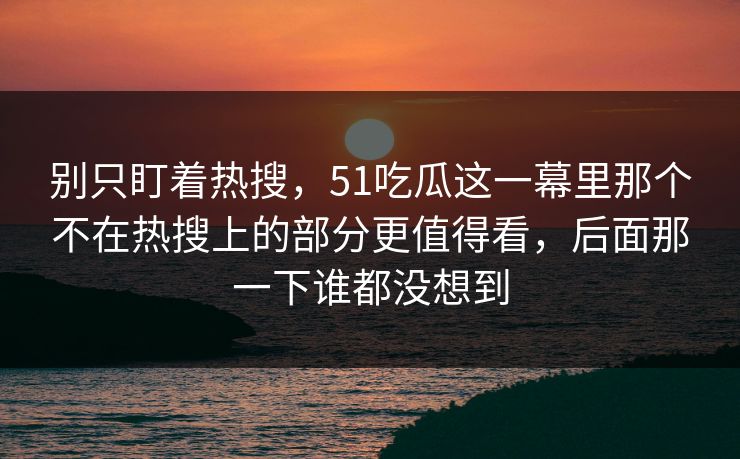 别只盯着热搜,51吃瓜这一幕里那个不在热搜上的部分更值得看,后面那一下谁都没想到 别只盯着热搜,51吃瓜这一幕里那个不在热搜上的部分更值得看,后面那一下谁都没想到