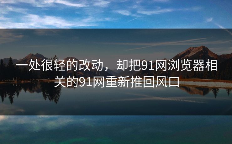 一处很轻的改动，却把91网浏览器相关的91网重新推回风口